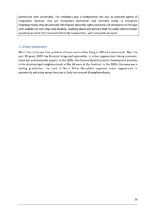 26
partnership with universities. The mediators play a fundamental role also as outreach agents of
integration. Because they are immigrants themselves and normally reside in immigrant
neighbourhoods, they disseminate information about the rights and duties of immigrants in Portugal
even outside the one-stop-shop building, reaching places and persons that the public administration
would never reach if it remained static in its headquarters, with only public servants.
3. Urban regeneration
Most cities in Europe have problems of poor communities living in difficult environments. Over the
past 20 years, ERDF has financed integrated approaches to urban regeneration linking economic,
social and environmental aspects. In the 1990s, the Community-led Economic Development priorities
in the disadvantaged neighbourhoods of the UK were at the forefront. In the 2000s, Germany was a
leading practitioner: the Land of North Rhine Westphalia organised urban regeneration in
partnership wth cities across the state to help turn around 80 neighbourhoods.
 