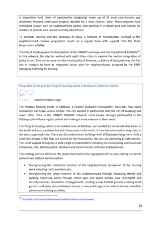 28
A disposition fund (form of participative budgeting) made up of €5 euro contributions per
inhabitant finances small-scale projects decided by a local citizens’ body. These projects have
immediate impact such as neighbourhood parties, tree-planting in a school yard and outings for
children of parents who cannot normally afford them.
To promote learning and the exchange of ideas, a network of municipalities involved in the
neighbourhood renewal programme meets on a regular basis with support from the State
Government of NRW.
The City of Duisburg was the lead partner of the URBACT exchange and learning network REGGOV40
.
In this network, the city has worked with eight other cities to explore the vertical integration of
policy actors. One success was that the municipality of Kobanya,, a district of Budapest, was the first
city in Hungary to have its integrated action plan for neighbourhoods accepted by the ERDF
Managing Authority for funding.
Integrated action plan for Pongrác housing estate in Budapest’s Köbánya district
Implementation stage
The Pongrác housing estate in Köbánya, a Greater Budapest municipality, illustrates how social
innovations can travel across Europe. The city worked in partnership with the city of Duisburg and
seven other cities in the URBACT REGGOV network. Local people strongly participated in the
Köbánya plan influencing its content and making it more relevant to their needs.
The Pongrác housing estate is an isolated area of Köbánya, surrounded by non-residential areas: in
the south and east, a railway line and a busy road, in the north, a tram line and another busy road, in
the west, a gasworks site. There are 20 condominium buildings with 1700 people living there. Only a
small percentage of the flats are owned by the municipality, the rest are owned by private owners.
The Local Support Group has a wide range of stakeholders including the municipality and municipal
companies, local schools, police, childcare and social services, and local entrepreneurs.
The strategy aims to eliminate the causes that lead to the segregation of the area making it a better
place to live. Actions are focused on:
 Strengthening the residential function of the neighbourhood, renovation of the housing
stock including roofs, corridors etc.;
 Strengthening the urban function of the neighbourhood through improving streets and
parking; improving safety through street signs and speed bumps, new streetlights and
security cameras; renovation of playgrounds; creating a new football ground; creating small
gardens and open spaces between houses, a new public agora for outdoor leisure and other
community-building activities;
40
http://urbact.eu/en/projects/disadvantaged-neighbourhoods/reg-gov/homepage/
 