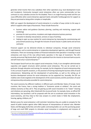 30
generate rental income that cross subsidises their other operations (e.g. local development trusts
and incubators). Community transport social enterprises often use some commercially run bus
contracts to cross subsidise services for the disabled. There is no single financing model and this can
cause difficulties when social enterprises approach banks and public funding agencies for support as
they are perceived as being either complex or inexplicable.
ERDF can support the development of social enterprise in a number of ways similar to the ways in
which it supports other types of businesses. These include finance for:
 business advice and guidance (business planning, coaching and mentoring, support with
marketing)
 premises for start-up centres, incubators and single enterprise business premises
 innovation to develop new products, services or ways of working
 helping to open up new markets for social enterprises by improving the commissioning and
procurement process (e.g. through the inclusion of social clauses in public works and services
contracts)
Financial support can be delivered directly to individual companies, through social enterprise
intermediaries, such as social enterprise or cooperative development agencies, and through financial
institutions. There are increasing numbers of financial institutions that specialise in investing in social
enterprises and many of the new ethical banks specialise in this type of investment. The UK’s
recently announced ‘Big Society Bank’ will be capitalised from the interest on dormant bank accounts
and will invest only in social enterprises.44
The European Social Fund can also support social enterprises. Firstly, it can strengthen administrative
capacities and support structures which promote social enterprises. This can be carried out in
particular through education and training, for example, by the integration of social enterpreneurship
in the curricula of specific vocations, or the provision of training improving the business skills of social
enterpreneurs. Networking and the development of partnerships, as well as the setting up of
business development services for social enterprises can be supported too. Secondly, the ESF can
mobilise extra funds targeted at the development of the social economy and the promotion of social
entrepreneurship and easily accessible for social enterprises.
The social economy has different traditions in different parts and Member States of Europe. Some
countries, like France, have a strong tradition in "économie sociale et solidaire", the social and
solidary economy as they call it. They are gearing up with social innovation in its "newer" meaning
and initiatives are sprouting, often linked with the structural funds. For example, Avise, an official ESF
intermediary, has launched a call for proposals with the aim to accelerate social innovation in the
social economy, and thus help to find new answers to unmet needs in fields like employment,
housing, ageing, childcare, etc.45
Market access for social enterprise is still restricted. Sometimes they are unable to compete for the
award of public tenders against other SMEs because of interpretations of national rules. Member
States and Managing Authorities and other public contracting bodies can use the purchasing power
of large and small ERDF projects to stimulate social innovation in employment and inclusion of
44
see more on the Big Society Bank http://www.cabinetoffice.gov.uk/news/big-society-bank-launched
45
http://www.avise.org/spip.php?article2232
 