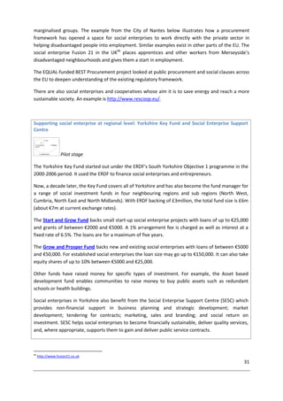 31
marginalised groups. The example from the City of Nantes below illustrates how a procurement
framework has opened a space for social enterprises to work directly with the private sector in
helping disadvantaged people into employment. Similar examples exist in other parts of the EU. The
social enterprise Fusion 21 in the UK46
places apprentices and other workers from Merseyside’s
disadvantaged neighbourhoods and gives them a start in employment.
The EQUAL-funded BEST Procurement project looked at public procurement and social clauses across
the EU to deepen understanding of the existing regulatory framework.
There are also social enterprises and cooperatives whose aim it is to save energy and reach a more
sustainable society. An example is http://www.rescoop.eu/.
Supporting social enterprise at regional level: Yorkshire Key Fund and Social Enterprise Support
Centre
Pilot stage
The Yorkshire Key Fund started out under the ERDF's South Yorkshire Objective 1 programme in the
2000-2006 period. It used the ERDF to finance social enterprises and entrepreneurs.
Now, a decade later, the Key Fund covers all of Yorkshire and has also become the fund manager for
a range of social investment funds in four neighbouring regions and sub regions (North West,
Cumbria, North East and North Midlands). With ERDF backing of £3million, the total fund size is £6m
(about €7m at current exchange rates).
The Start and Grow Fund backs small start-up social enterprise projects with loans of up to €25,000
and grants of between €2000 and €5000. A 1% arrangement fee is charged as well as interest at a
fixed rate of 6.5%. The loans are for a maximum of five years.
The Grow and Prosper Fund backs new and existing social enterprises with loans of between €5000
and €50,000. For established social enterprises the loan size may go up to €150,000. It can also take
equity shares of up to 10% between €5000 and €25,000.
Other funds have raised money for specific types of investment. For example, the Asset based
development fund enables communities to raise money to buy public assets such as redundant
schools or health buildings.
Social enterprises in Yorkshire also benefit from the Social Enterprise Support Centre (SESC) which
provides non-financial support in business planning and strategic development; market
development; tendering for contracts; marketing, sales and branding; and social return on
investment. SESC helps social enterprises to become financially sustainable, deliver quality services,
and, where appropriate, supports them to gain and deliver public service contracts.
46
http://www.fusion21.co.uk
 