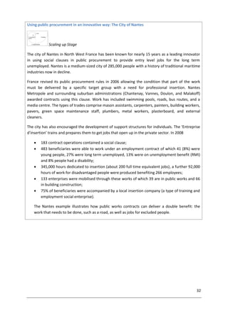 32
Using public procurement in an innovative way: The City of Nantes
Scaling up Stage
The city of Nantes in North West France has been known for nearly 15 years as a leading innovator
in using social clauses in public procurement to provide entry level jobs for the long term
unemployed. Nantes is a medium-sized city of 285,000 people with a history of traditional maritime
industries now in decline.
France revised its public procurement rules in 2006 allowing the condition that part of the work
must be delivered by a specific target group with a need for professional insertion. Nantes
Metropole and surrounding suburban administrations (Chantenay, Vannes, Doulon, and Malakoff)
awarded contracts using this clause. Work has included swimming pools, roads, bus routes, and a
media centre. The types of trades comprise mason assistants, carpenters, painters, building workers,
pavers, green space maintenance staff, plumbers, metal workers, plasterboard, and external
cleaners.
The city has also encouraged the development of support structures for individuals. The ‘Entreprise
d’insertion’ trains and prepares them to get jobs that open up in the private sector. In 2008
 183 contract operations contained a social clause;
 483 beneficiaries were able to work under an employment contract of which 41 (8%) were
young people, 27% were long term unemployed, 13% were on unemployment benefit (RMI)
and 8% people had a disability;
 345,000 hours dedicated to insertion (about 200 full time equivalent jobs), a further 92,000
hours of work for disadvantaged people were produced benefiting 266 employees;
 133 enterprises were mobilised through these works of which 39 are in public works and 66
in building construction;
 75% of beneficiaries were accompanied by a local insertion company (a type of training and
employment social enterprise).
The Nantes example illustrates how public works contracts can deliver a double benefit: the
work that needs to be done, such as a road, as well as jobs for excluded people.
 