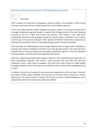33
New forms of community based services – The STEP Migrant one stop shop
Pilot stage
STEP is based in the small town of Dungannon, Northern Ireland. It was founded in 1997 to work
with local communities and was initially funded under the EU PEACE programme.
In the early 2000s, Northern Ireland changed from being a migrant no- go-zone to having labour
shortages. Employment agencies brought in migrants from Portugal and East Timor and, following
accession to the EU in 2004, from Poland and Lithuania. STEP started to work with these
marginalised communities and gradually expanded its services using a combination of EU funding,
contracts won in the province and grants. Public agencies in Northern Ireland had no experience of
working with such diverse clients or of providing language support to make this possible.
STEP now helps over 6,000 migrants a year through individual advice on legal, health, employment,
housing, social services, immigration and other issues with specialist advisers. Their work has led to
improvements in the terms imposed by unscrupulous employment agencies. They have addressed
housing problems, racial harassment and registration with doctors.
STEP uses a rights-based model to help empower migrants in their relationships with authorities. To
meet interpretation demands, STEP started a social enterprise and now offers 250 part-time
interpreters across a wide range of languages. They often work under contract for public bodies
throughout Northern Ireland. They also set up a subsidiary, Step Training Ltd (STL), providing training
services.
In addition, they act as an incubator for new community organisations in the rural areas. They host
the migrant children project ‘BELONG’ and have plans to do future work on setting up a human
rights centre. The centre employs 25 people, half of whom are from a migrant background. It has
become the model for new services being delivered in Belfast.
 
