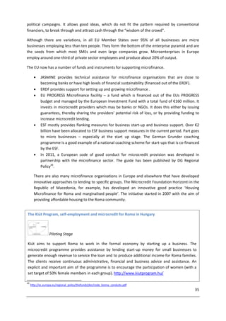 35
political campaigns. It allows good ideas, which do not fit the pattern required by conventional
financiers, to break through and attract cash through the “wisdom of the crowd”.
Although there are variations, in all EU Member States over 95% of all businesses are micro
businesses employing less than ten people. They form the bottom of the enterprise pyramid and are
the seeds from which most SMEs and even large companies grow. Microenterprises in Europe
employ around one-third of private sector employees and produce about 20% of output.
The EU now has a number of funds and instruments for supporting microfinance.
 JASMINE provides technical assistance for microfinance organisations that are close to
becoming banks or have high levels of financial sustainability (financed out of the ERDF).
 ERDF provides support for setting up and growing microfinance .
 EU PROGRESS Microfinance facility – a fund which is financed out of the EUs PROGRESS
budget and managed by the European Investment Fund with a total fund of €160 million. It
invests in microcredit providers which may be banks or NGOs. It does this either by issuing
guarantees, thereby sharing the providers' potential risk of loss, or by providing funding to
increase microcredit lending.
 ESF mostly provides flanking measures for business start-up and business support. Over €2
billion have been allocated to ESF business support measures in the current period. Part goes
to micro businesses – especially at the start up stage. The German Grunder coaching
programme is a good example of a national coaching scheme for start-ups that is co-financed
by the ESF.
 In 2011, a European code of good conduct for microcredit provision was developed in
partnership with the microfinance sector. The guide has been published by DG Regional
Policy49
.
There are also many microfinance organisations in Europe and elsewhere that have developed
innovative approaches to lending to specific groups. The Microcredit Foundation Horizonti in the
Republic of Macedonia, for example, has developed an innovative good practice ‘Housing
Microfinance for Roma and marginalised people’. The initiative started in 2007 with the aim of
providing affordable housing to the Roma community.
49
http://ec.europa.eu/regional_policy/thefunds/doc/code_bonne_conduite.pdf
The Kiút Program, self-employment and microcredit for Roma in Hungary
Piloting Stage
Kiút aims to support Roma to work in the formal economy by starting up a business. The
microcredit programme provides assistance by lending start-up money for small businesses to
generate enough revenue to service the loan and to produce additional income for Roma families.
The clients receive continuous administrative, financial and business advice and assistance. An
explicit and important aim of the programme is to encourage the participation of women (with a
set target of 50% female members in each group). http://www.kiutprogram.hu/
 