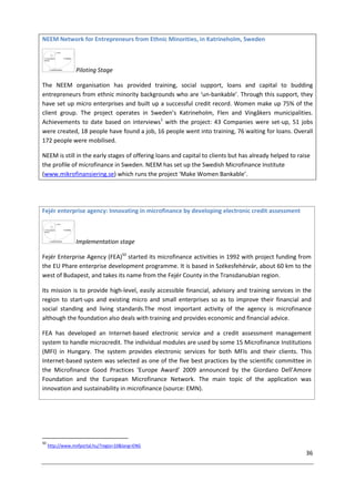 36
NEEM Network for Entrepreneurs from Ethnic Minorities, in Katrineholm, Sweden
Piloting Stage
The NEEM organisation has provided training, social support, loans and capital to budding
entrepreneurs from ethnic minority backgrounds who are ‘un-bankable’. Through this support, they
have set up micro enterprises and built up a successful credit record. Women make up 75% of the
client group. The project operates in Sweden’s Katrineholm, Flen and Vingåkers municipalities.
Achievements to date based on interviews1
with the project: 43 Companies were set-up, 51 jobs
were created, 18 people have found a job, 16 people went into training, 76 waiting for loans. Overall
172 people were mobilised.
NEEM is still in the early stages of offering loans and capital to clients but has already helped to raise
the profile of microfinance in Sweden. NEEM has set up the Swedish Microfinance Institute
(www.mikrofinansiering.se) which runs the project ‘Make Women Bankable’.
Fejér enterprise agency: Innovating in microfinance by developing electronic credit assessment
Implementation stage
Fejér Enterprise Agency (FEA)50
started its microfinance activities in 1992 with project funding from
the EU Phare enterprise development programme. It is based in Székesfehérvár, about 60 km to the
west of Budapest, and takes its name from the Fejér County in the Transdanubian region.
Its mission is to provide high-level, easily accessible financial, advisory and training services in the
region to start-ups and existing micro and small enterprises so as to improve their financial and
social standing and living standards.The most important activity of the agency is microfinance
although the foundation also deals with training and provides economic and financial advice.
FEA has developed an Internet-based electronic service and a credit assessment management
system to handle microcredit. The individual modules are used by some 15 Microfinance Institutions
(MFI) in Hungary. The system provides electronic services for both MFIs and their clients. This
Internet-based system was selected as one of the five best practices by the scientific committee in
the Microfinance Good Practices ‘Europe Award’ 2009 announced by the Giordano Dell’Amore
Foundation and the European Microfinance Network. The main topic of the application was
innovation and sustainability in microfinance (source: EMN).
50
http://www.mvfportal.hu/?regio=10&lang=ENG
 