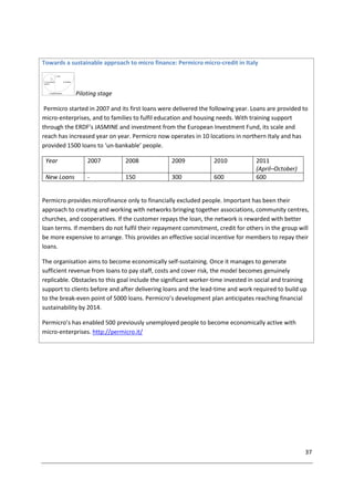 37
Towards a sustainable approach to micro finance: Permicro micro-credit in Italy
Piloting stage
Permicro started in 2007 and its first loans were delivered the following year. Loans are provided to
micro-enterprises, and to families to fulfil education and housing needs. With training support
through the ERDF’s JASMINE and investment from the European Investment Fund, its scale and
reach has increased year on year. Permicro now operates in 10 locations in northern Italy and has
provided 1500 loans to ‘un-bankable’ people.
Year 2007 2008 2009 2010 2011
(April–October)
New Loans - 150 300 600 600
Permicro provides microfinance only to financially excluded people. Important has been their
approach to creating and working with networks bringing together associations, community centres,
churches, and cooperatives. If the customer repays the loan, the network is rewarded with better
loan terms. If members do not fulfil their repayment commitment, credit for others in the group will
be more expensive to arrange. This provides an effective social incentive for members to repay their
loans.
The organisation aims to become economically self-sustaining. Once it manages to generate
sufficient revenue from loans to pay staff, costs and cover risk, the model becomes genuinely
replicable. Obstacles to this goal include the significant worker-time invested in social and training
support to clients before and after delivering loans and the lead-time and work required to build up
to the break-even point of 5000 loans. Permicro’s development plan anticipates reaching financial
sustainability by 2014.
Permicro’s has enabled 500 previously unemployed people to become economically active with
micro-enterprises. http://permicro.it/
 