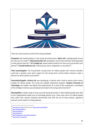 39
These are some concrete results of the Living Lab Model:
Companies that tested products in the Living Lab environment: Safera Ltd's cooking guards ensure
the safe use of a cooker54
; Motivaatioverkko Ltd. developed a service that motivates working people
to take physical exercise55
; STT Condigi Ltd. tested mobile solutions for home care and wireless care
phones56
; Tunstall Healthcare Ltd. Tested passive alarms integrated in a care phone57
.
Third sector/Supplier: The Puutarhakoti nursing home for elderly people with memory disorders
could test a wireless nurse alarm system for free during three months before having to make a
decision on which system to purchase58
;
Universities/Supplier: Univisio Ltd. was developing a mattress with a built-in passive alarm sensor
suitable for elderly people. The Living Lab enabled cooperation between Tampere University of
Technology, the supplier and elderly care professionals. As a result of this cooperation, a prototype
of the intelligent mattress was developed and tested in the Living Lab Environment59
.
Municipalities: A whole range of cases occurred during the project in which elderly people were able
to live independently longer due to technology devices (e.g. a basic door alarm for elderly people
who suffer from memory disorder) demonstrate that with the aid of these devices, significant
amounts can be saved in nursing expenses.
54
www.safera.fi, watch a video of a test: http://vimeo.com/51055024
55
www.motivaatioverkko.fi
56
www.sttcondigi.com
57
www.tunstall.com
58
www.hoitajakutsu.fi, www.viikkarinvalkama.fi
59
www.univisio.fi, www.tut.fi
 