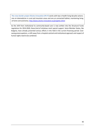 40
As the shift from institutional to community-based care is now written into the Structural Funds
regulations for 2014-2020, these kind of initiatives merit special support. Some Member States, like
Bulgaria, have already presented serious efforts in this field in the current financing period. Cost-
saving preoccupations, a shift away from a hospital-centred and institutional approach and respect of
human rights need to be combined.
The cross-border project Alcotra Innovation (FR-IT) works with two e-health living lab pilot actions:
one on telemedicine in rural and mountain areas and one on connected habitat, maintaining living
at home and autonomy. http://www.alcotra-innovation.eu/progetto.shtml
 