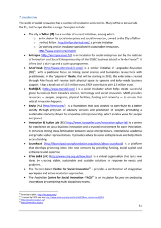 41
7. Incubation
The world of social innovation has a number of incubators and centres. Many of these are outside
the EU, but Europe also has a range. Examples include:
 The city of Milan (IT) has a number of current initiatives, among which:
o an incubator for social enterprises and social innovation, owned by the City of Milan
o the Hub Milan : http://milan.the-hub.net/, a private initiative
o Co-working and an incubator specialised in sustainable innovation,
http://www.avanzi.org/english
 Antropia (http://antropia.essec.fr/) is an incubator for social enterprises run by the Institute
of Innovation and Social Entrepreneurship of the ESSEC business school in Île-de-France60
. It
offers both a start-up and a scale-up programme.
 Alter'Incub (http://www.alterincub-lr.coop/ is a similar initiative in Languedoc-Roussillon
(FR)61
, with a particular focus on linking social science and humanities researchers with
practitioners. In the "pépinère" Realis, that will be starting in 2013, the enterprises created
through Alter'Incub will receive both physical space to operate and tailor-made business
support. It has a total cost of 10.5 million euro, ERDF contributes with 2.5 million euro.
 MaRS(CA) (http://www.marsdd.com/ ) is a social incubator which helps create successful
global businesses from Canada’s science, technology and social innovation. MaRS provides
resources — people, programs, physical facilities, funding and networks — to ensure that
critical innovation happens.
 Enviu (NL) (http://enviu.org/) is a foundation that was created to contribute to a better
society through provision of advisory services and promotion of projects promoting a
sustainable economy driven by innovative entrepreneurship, which creates value for people
and planet.
 Innovation & Action Lab (BE)( http://www.i-propeller.com/innovation-action-lab) is a centre
for excellence on social business innovation and a trusted environment for open innovation.
It enhances strong cross-fertilisation between social entrepreneurs, international academia
and private sector representatives. It provides advice to social entrepreneurs and helps them
access funding.
 Launchpad (http://launchpad.youngfoundation.org/about/about-launchpad) is a platform
that develops promising ideas into new ventures by providing funding, social capital and
entrepreneurial expertise.
 CIVA LABS (UK) (http://www.civa.org.uk/how.htm) is a virtual organisation that tests new
ideas by creating viable, sustainable and scalable solutions in response to needs and
problems.
 The Toronto-based Centre for Social Innovation62
- provides a combination of imaginative
workspace and active incubation approaches.
 The Australian Centre for Social Innovation -TACSI63
is an incubator focused on producing
innovations by combining multi-disciplinary teams.
60
Financed by ERDF, http://iies.essec.edu/
61
Financed by ERDF, see also http://www.avise.org/spip.php?article825&var_recherche=FEDER
62
http://socialinnovation.ca/
63
http://www.tacsi.org.au/
 