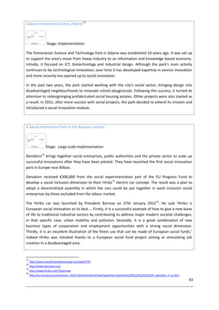 43
Gdynia Innovation Centre, Poland71
Stage: Implementation
The Pomeranian Science and Technology Park in Gdynia was established 10 years ago. It was set up
to support the area’s move from heavy industry to an information and knowledge based economy.
Initially, it focused on ICT, biotechnology and industrial design. Although the park’s main activity
continues to be technological innovation, over time it has developed expertise in service innovation
and more recently has opened up to social innovation.
In the past two years, the park started working with the city’s social sector, bringing design into
disadvantaged neighbourhoods to renovate school playgrounds. Following this success, it turned its
attention to redesigninging prefabricated social housing estates. Other projects were also started as
a result. In 2011, after more success with social projects, the park decided to extend its mission and
introduced a social innovation module.
A Social Innovation Park in the Basque country
Stage: Large scale implementation
Denokinn72
brings together social enterprises, public authorities and the private sector to scale up
successful innovations after they have been piloted. They have launched the first social innovation
park in Europe near Bilbao.
Denokinn received €300,000 from the social experimentation part of the EU Progress Fund to
develop a social inclusion dimension to their Hiriko73
electric car concept. The result was a plan to
adopt a decentralised assembly in which the cars could be put together in work inclusion social
enterprises by those excluded from the labour market.
The Hiriko car was launched by President Barroso on 27th January 201274
. He said ‘Hiriko is
European social innovation at its best … Firstly, it is a successful example of how to give a new lease
of life to traditional industrial sectors by contributing to address major modern societal challenges,
in that specific case, urban mobility and pollution. Secondly, it is a great combination of new
business types of cooperation and employment opportunities with a strong social dimension.
Thirdly, it is an excellent illustration of the finest use that can be made of European social funds.’
Indeed Hiriko was initiated thanks to a European social fund project aiming at stimulating job
creation in a disadvantaged area.
71
http://www.socialinnovationeurope.eu/node/2797
72
http://www.denokinn.eu/
73
http://www.hiriko.com/?lang=eng
74
http://ec.europa.eu/commission_2010-2014/president/news/speeches-statements/2012/01/20120124_speeches_4_en.htm
 