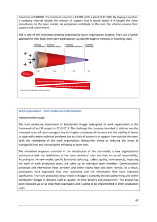 45
maximum of €20.000. The minimum voucher is €3.000 (with a grant of €1.500). By buying a voucher,
a company receives double the amount of support that it would obtain if it bought the same
consultancy on the open market. As companies contribute to the cost, the scheme ensures their
support and commitment.
RBE is one of the innovation projects organised by Dutch organisation Syntens. They use a funnel
approach to filter SMEs from open participation (12,000) through to increases in financing (200).
Work organisation – tram production in Bombardier
Implementation stage
The tram producing department of Bombardier Brugge redesigned its work organisation in the
framework of an ESF project in 2010-2011. The challenge the company intended to address was the
increased stress of team managers due to a higher complexity of the work and the inability of teams
to cope with certain technical problems due to a lack of authority or support from outside the team.
With the redesigning of the work organisation, Bombardier aimed at reducing the stress at
managerial level and increasing the efficiency at team level.
The innovative response consisted in the introduction of the star-model, a new organisational
architecture with the redefinition of the team members' roles and their increased responsibility.
According to the new model, specific functional tasks (e.g.: safety, quality, maintenance), impacting
the work of each production team, are taken up by individual team members. Communication
processes and information flows between and within teams have also been revised. As a result,
participants have expressed that their autonomy and the information flow have improved
significantly. The tram production department in Brugge is currently the best performing unit within
Bombardier Brugge in domains such as quality, on-time delivery and productivity. The project has
been followed up by all shop floor supervisors and is going to be implemented in other production
units.
 