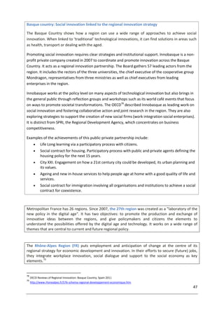 47
Basque country: Social innovation linked to the regional innovation strategy
The Basque Country shows how a region can use a wide range of approaches to achieve social
innovation. When linked to ‘traditional’ technological innovations, it can find solutions in areas such
as health, transport or dealing with the aged.
Promoting social innovation requires clear strategies and institutional support. Innobasque is a non-
profit private company created in 2007 to coordinate and promote innovation across the Basque
Country. It acts as a regional innovation partnership. The Board gathers 57 leading actors from the
region. It includes the rectors of the three universities, the chief executive of the cooperative group
Mondragon, representatives from three ministries as well as chief executives from leading
enterprises in the region.
Innobasque works at the policy level on many aspects of technological innovation but also brings in
the general public through reflection groups and workshops such as its world café events that focus
on ways to promote societal transformations. The OECD78
described Innobasque as leading work on
social innovation and fostering collaborative action and joint research in the region. They are also
exploring strategies to support the creation of new social firms (work integration social enterprises).
It is distinct from SPRI, the Regional Development Agency, which concentrates on business
competitiveness.
Examples of the achievements of this public-private partnership include:
 Life Long learning via a participatory process with citizens.
 Social contract for housing. Participatory process with public and private agents defining the
housing policy for the next 15 years.
 City XXI. Engagement on how a 21st century city could be developed, its urban planning and
its values.
 Ageing and new in-house services to help people age at home with a good quality of life and
services.
 Social contract for immigration involving all organisations and institutions to achieve a social
contract for coexistence.
Metropolitan France has 26 regions. Since 2007, the 27th region was created as a "laboratory of the
new policy in the digital age". It has two objectives: to promote the production and exchange of
innovative ideas between the regions, and give policymakers and citizens the elements to
understand the possibilities offered by the digital age and technology. It works on a wide range of
themes that are central to current and future regional policy.
The Rhône-Alpes Region (FR) puts employment and anticipation of change at the centre of its
regional strategy for economic development and innovation. In their efforts to secure (future) jobs,
they integrate workplace innovation, social dialogue and support to the social economy as key
elements.79
78
OECD Reviews of Regional Innovation: Basque Country, Spain 2011
79
http://www.rhonealpes.fr/576-schema-regional-developpement-economique.htm
 
