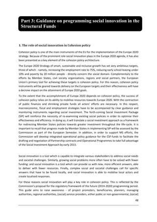 48
1. The role of social innovation in Cohesion policy
Cohesion policy is one of the main instruments of the EU for the implementation of the Europe 2020
strategy. Because of the prominent role social innovation plays in the Europe 2020 agenda, it has also
been presented as a key element of the cohesion policy architecture.
The Europe 2020 Strategy of smart, sustainable and inclusive growth has set very ambitious targets,
three of which - namely, increasing the employment rate to 75%, reducing early school leaving under
10% and poverty by 20 million people - directly concern the social domain. Complementary to the
efforts by Member States, civil society organisations, regions and social partners, the European
Union's primary tool for achieving these targets is cohesion policy. For this reason, cohesion policy
instruments will be geared towards delivery on the European targets and their effectiveness will have
a decisive impact on the attainment of Europe 2020 goals.
To the extent that the accomplishment of Europe 2020 depends on cohesion policy, the success of
cohesion policy relies on its ability to mobilise resources towards Europe 2020. With the contraction
of public finances and shrinking private funds all actors' efforts are necessary. In this respect,
macroeconomic, fiscal and employment strategies have to be accompanied by clear guidance and
monitoring instruments regarding social investment. The forth-coming Social Investment Package
(SIP) will reinforce the necessity of re-examining existing social policies in order to optimise their
effectiveness and efficiency. In doing so, it will translate a social investment approach as a framework
for redirecting Member States policies towards greater investment throughout the life-cycle. It is
important to recall that progress made by Member States in implementing SIP will be assessed by the
Commission as part of the European Semester. In addition, in order to support MS efforts, the
Commission will develop integrated operational policy guidance for the CSF-funds to facilitate the
drafting and negotiation of Partnership contracts and Operational Programmes to take full advantage
of the Social Investment Approach by early 2013.
Social innovation is a tool which is capable to integrate various stakeholders to address social needs
and societal challenges. Similarly, growing social problems more often have to be solved with fewer
funding: and social innovation is a tool which can provide us with new, more efficient answers, able
to deliver with fewer resources. Finally, complex social and societal challenges call for specific
answers that have to be found locally, and social innovation is able to mobilise local actors and
create localised responses.
For these reasons social innovation will play a key role in cohesion policy. This is reflected by the
Commission's proposal for the regulatory framework of the future (2014-2020) programming period.
This guide aims to raise awareness - of project promoters, beneficiaries, planners, managing
authorities, regional authorities, (social) service providers, either public or non-governmental, (social)
Part 3: Guidance on programming social innovation in the
Structural Funds
 