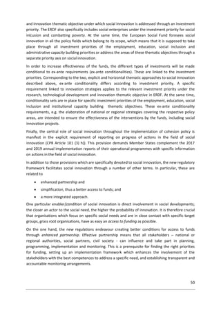 50
and innovation thematic objective under which social innovation is addressed through an investment
priority. The ERDF also specifically includes social enterprises under the investment priority for social
inlcusion and combatting poverty. At the same time, the European Social Fund foresees social
innovation in all the policy fields which belong to its scope, which means that it is supposed to take
place through all investment priorities of the employment, education, social inclusion and
administrative capacity building priorities or address the areas of these thematic objectives through a
separate priority axis on social innovation.
In order to increase effectiveness of the funds, the different types of investments will be made
conditional to ex-ante requirements (ex-ante conditionalities). These are linked to the investment
priorities. Corresponding to the two, explicit and horizontal thematic approaches to social innovation
described above, ex-ante conditionality differs according to investment priority. A specific
requirement linked to innovation strategies applies to the relevant investment priority under the
research, technological development and innovation thematic objective in ERDF. At the same time,
conditionality sets are in place for specific investment priorities of the employment, education, social
inclusion and institutional capacity building thematic objectives. These ex-ante conditionality
requirements, e.g. the elaboration of national or regional strategies covering the respective policy
areas, are intended to ensure the effectiveness of the interventions by the funds, including social
innovation projects.
Finally, the central role of social innovation throughout the implementation of cohesion policy is
manifest in the explicit requirement of reporting on progress of actions in the field of social
innovation (CPR Article 101 (3) h)). This provision demands Member States complement the 2017
and 2019 annual implementation reports of their operational programmes with specific information
on actions in the field of social innovation.
In addition to those provisions which are specifically devoted to social innovation, the new regulatory
framework facilitates social innovation through a number of other terms. In particular, these are
related to
 enhanced partnership and
 simplification, thus a better access to funds; and
 a more integrated approach.
One particular enabler/condition of social innovation is direct involvement in social developments;
the closer an actor to the social need, the higher the probability of innovation. It is therefore crucial
that organisations which focus on specific social needs and are in close contact with specific target
groups, grass root organisations, have as easy an access to funding as possible.
On the one hand, the new regulations endeavour creating better conditions for access to funds
through enhanced partnership. Effective partnership means that all stakeholders – national or
regional authorities, social partners, civil society - can influence and take part in planning,
programming, implementation and monitoring. This is a prerequisite for finding the right priorities
for funding, setting up an implementation framework which enhances the involvement of the
stakeholders with the best competences to address a specific need, and establishing transparent and
accountable monitoring arrangements.
 