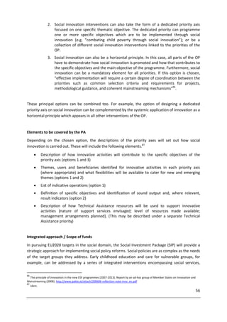 56
2. Social innovation interventions can also take the form of a dedicated priority axis
focused on one specific thematic objective. The dedicated priority can programme
one or more specific objectives which are to be implemented through social
innovation (e.g. “combating child poverty through social innovation”); or be a
collection of different social innovation interventions linked to the priorities of the
OP.
3. Social innovation can also be a horizontal principle. In this case, all parts of the OP
have to demonstrate how social innovation is promoted and how that contributes to
the specific objectives and the main objective of the programme. Furthermore, social
innovation can be a mandatory element for all priorities. If this option is chosen,
“effective implementation will require a certain degree of coordination between the
priorities such as common selection criteria and requirements for projects,
methodological guidance, and coherent mainstreaming mechanisms”86
.
These principal options can be combined too. For example, the option of designing a dedicated
priority axis on social innovation can be complemented by the systemic application of innovation as a
horizontal principle which appears in all other interventions of the OP.
Elements to be covered by the PA
Depending on the chosen option, the descriptions of the priority axes will set out how social
innovation is carried out. These will include the following elements.87
 Description of how innovative activities will contribute to the specific objectives of the
priority axis (options 1 and 3)
 Themes, users and beneficiaries identified for innovative activities in each priority axis
(where appropriate) and what flexibilities will be available to cater for new and emerging
themes (options 1 and 2)
 List of indicative operations (option 1)
 Definition of specific objectives and identification of sound output and, where relevant,
result indicators (option 2)
 Description of how Technical Assistance resources will be used to support innovative
activities (nature of support services envisaged; level of resources made available;
management arrangements planned). (This may be described under a separate Technical
Assistance priority)
Integrated approach / Scope of funds
In pursuing EU2020 targets in the social domain, the Social Investment Package (SIP) will provide a
strategic approach for implementing social policy reforms. Social policies are as complex as the needs
of the target groups they address. Early childhood education and care for vulnerable groups, for
example, can be addressed by a series of integrated interventions encompassing social services,
86
The principle of innovation in the new ESF programmes (2007-2013). Report by an ad-hoc group of Member States on Innovation and
Mainstreaming (2006). http://www.pakte.at/attach/200606-reflection-note-inno_en.pdf
87
Idem.
 