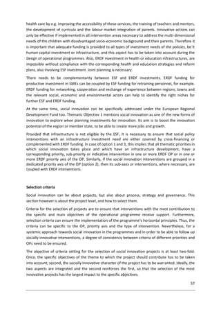 57
health care by e.g. improving the accessibility of these services, the training of teachers and mentors,
the development of curricula and the labour market integration of parents. Innovative actions can
only be effective if implemented in all intervention areas necessary to address the multi-dimensional
needs of the children with disadvantaged socio-economic background and their parents. Therefore it
is important that adequate funding is provided to all types of investment needs of the policies, be it
human capital investment or infrastructure, and this aspect has to be taken into account during the
design of operational programmes. Also, ERDF investment in health or education infrastructures, are
impossible without compliance with the corresponding health and education strategies and reform
plans, also involving ESF investment. Joint planning is necessary.
There needs to be complementarity between ESF and ERDF investments. ERDF funding for
productive investment in SMEs can be coupled by ESF funding for retraining personnel, for example.
ERDF funding for networking, cooperation and exchange of experience between regions, towns and
the relevant social, economic and environmental actors can help to identify the right niches for
further ESF and ERDF funding.
At the same time, social innovation can be specifically addressed under the European Regional
Development Fund too. Thematic Objectiev 1 mentions social innovation as one of the new forms of
innovation to explore when planning investments for innovation. Its aim is to boost the innovation
potential of the region or member state, to be able to create more jobs and growth.
Provided that infrastructure is not eligible by the ESF, it is necessary to ensure that social policy
interventions with an infrastructure investment need are either covered by cross-financing or
complemented with ERDF funding. In case of option 1 and 3, this implies that all thematic priorities in
which social innovation takes place and which have an infrastructure development, have a
corresponding priority, sub-priority or indicative intervention in one or more ERDF OP or in one or
more ERDF priority axis of the OP. Similarly, if the social innovation interventions are grouped in a
dedicated priority axis of the OP (option 2), then its sub-axes or interventions, where necessary, are
coupled with ERDF interventions.
Selection criteria
Social innovation can be about projects, but also about process, strategy and governance. This
section however is about the project level, and how to select them.
Criteria for the selection of projects are to ensure that interventions with the most contribution to
the specific and main objectives of the operational programme receive support. Furthermore,
selection criteria can ensure the implementation of the programme’s horizontal principles. Thus, the
criteria can be specific to the OP, priority axis and the type of intervention. Nevertheless, for a
systemic approach towards social innovation in the programmes and in order to be able to follow up
socially innovative interventions, a degree of consistency between criteria of different priorities and
OPs need to be ensured.
The objective of criteria setting for the selection of social innovation projects is at least two-fold.
Once, the specific objectives of the theme to which the project should contribute has to be taken
into account; second, the socially innovative character of the project has to be warranted. Ideally, the
two aspects are integrated and the second reinforces the first, so that the selection of the most
innovative projects has the largest impact to the specific objectives.
 