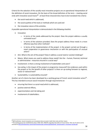 58
Criteria for the selection of the socially most innovative projects are an operational interpretation of
the definition of social innovation. On the basis of the broad definition of the term – meeting social
ends with innovative social means88
- at least three characteristics have to be translated into criteria:
 the social need which is addressed,
 the social qualities of the tools or methods which are used and
 the innovative nature of the activities.
A possible operational interpretation is demonstrated in the following checklist.
 Innovation
o In terms of the needs addressed by the project. Does the project address a usually
untreated issue?
o In terms of the solutions provided. Does the project address these needs in a more
effective way than other methods?
o In terms of the implementation of the project. Is the project carried out through a
novel cooperation or governance mechanism or with the participation of unusual
actors?
 Aim. What is the aim of the project? Does it address a social need or societal challenge?
 Means. What means are used to address these needs? Are the – human, financial, technical
or administrative - resources ensured in a social way?
 Involvement. Is there a strong involvement of stakeholders and users?
 Up-scaling. Is the impact of the project or programme measured? Are evidences used within
the project or for the benefit of other projects? Is there an up-scaling foreseen to regional,
sector or national level?
 Sustainability. Is sustainability ensured?
Another set of criteria has been developed by a working group of French social innovation actors89
.
This has intended to ensure social innovation through requirements on
 ensuring that there is a social need which is addressed,
 positive external effects,
 experimentation and risk taking and
 involvement of stakeholders.
88
BEPA definition: Social innovations are innovations that are social in both their ends and their means.
89
The working group was established by Avise, ESSEC-IIES, URSCOP Languedoc-Roussillon et France Active. Their set of criteria can be
accessed at http://entrepreneur-social.net/innovation/wp-content/uploads/Grille_caracterisation_innovation-sociale.pdf .
 