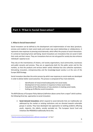 6
1. What is Social Innovation?
Social innovation can be defined as the development and implementation of new ideas (products,
services and models) to meet social needs and create new social relationships or collaborations. It
represents new responses to pressing social demands, which affect the process of social interactions.
It is aimed at improving human well-being. Social innovations are innovations that are social in both
their ends and their means. They are innovations that are not only good for society but also enhance
individuals’ capacity to act.
They rely on the inventiveness of citizens, civil society organisations, local communities, businesses
and public servants and services. They are an opportunity both for the public sector and for the
markets, so that the products and services better satisfy individual but also collective aspirations.
Stimulating innovation, entrepreneurship and the knowledge-based society is at the core of the
Europe 2020 Strategy.
Social innovation describes the entire process by which new responses to social needs are developed
in order to deliver better social outcomes. This process is composed of four main elements:
- Identification of new/unmet/inadequately met social needs;
- Development of new solutions in response to these social needs;
- Evaluation of the effectiveness of new solutions in meeting social needs;
- Scaling up of effective social innovations.
The BEPA (Bureau of European Policy Advisors) definition above comes from a report1
which outlines
the following three key approaches to social innovation:
 Social demand innovations which respond to social demands that are traditionally not
addressed by the market or existing institutions and are directed towards vulnerable
groups in society. They have developed new approaches to tackling problems affecting
youth, migrants, the elderly, socially excluded etc. The European Social Fund and
initiatives like PROGRESS traditionally link to this.
1
http://ec.europa.eu/bepa/pdf/publications_pdf/social_innovation.pdf - see Page 7
Part 1: What is Social Innovation?
 