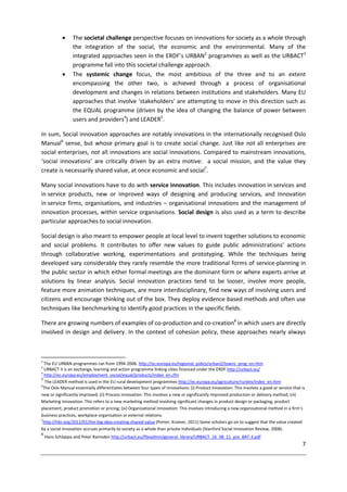 7
 The societal challenge perspective focuses on innovations for society as a whole through
the integration of the social, the economic and the environmental. Many of the
integrated approaches seen in the ERDF’s URBAN2
programmes as well as the URBACT3
programme fall into this societal challenge approach.
 The systemic change focus, the most ambitious of the three and to an extent
encompassing the other two, is achieved through a process of organisational
development and changes in relations between institutions and stakeholders. Many EU
approaches that involve ‘stakeholders’ are attempting to move in this direction such as
the EQUAL programme (driven by the idea of changing the balance of power between
users and providers4
) and LEADER5
.
In sum, Social innovation approaches are notably innovations in the internationally recognised Oslo
Manual6
sense, but whose primary goal is to create social change. Just like not all enterprises are
social enterprises, not all innovations are social innovations. Compared to mainstream innovations,
‘social innovations’ are critically driven by an extra motive: a social mission, and the value they
create is necessarily shared value, at once economic and social7
.
Many social innovations have to do with service innovation. This includes innovation in services and
in service products, new or improved ways of designing and producing services, and Innovation
in service firms, organisations, and industries – organisational innovations and the management of
innovation processes, within service organisations. Social design is also used as a term to describe
particular approaches to social innovation.
Social design is also meant to empower people at local level to invent together solutions to economic
and social problems. It contributes to offer new values to guide public administrations’ actions
through collaborative working, experimentations and prototyping. While the techniques being
developed vary considerably they rarely resemble the more traditional forms of service-planning in
the public sector in which either formal meetings are the dominant form or where experts arrive at
solutions by linear analysis. Social innovation practices tend to be looser, involve more people,
feature more animation techniques, are more interdisciplinary, find new ways of involving users and
citizens and encourage thinking out of the box. They deploy evidence based methods and often use
techniques like benchmarking to identify good practices in the specific fields.
There are growing numbers of examples of co-production and co-creation8
in which users are directly
involved in design and delivery. In the context of cohesion policy, these approaches nearly always
2
The EU URBAN programmes ran from 1994-2006. http://ec.europa.eu/regional_policy/urban2/towns_prog_en.htm
3
URBACT II is an exchange, learning and action programme linking cities financed under the ERDF http://urbact.eu/
4
http://ec.europa.eu/employment_social/equal/products/index_en.cfm
5
The LEADER method is used in the EU rural development programmes http://ec.europa.eu/agriculture/rurdev/index_en.htm
6
The Oslo Manual essentially differentiates between four types of innovations: (i) Product Innovation: This involves a good or service that is
new or significantly improved; (ii) Process Innovation: This involves a new or significantly improved production or delivery method; (iii)
Marketing Innovation: This refers to a new marketing method involving significant changes in product design or packaging, product
placement, product promotion or pricing; (iv) Organisational Innovation: This involves introducing a new organisational method in a firm’s
business practices, workplace organisation or external relations.
7
http://hbr.org/2011/01/the-big-idea-creating-shared-value (Porter, Kramer, 2011) Some scholars go on to suggest that the value created
by a social innovation accrues primarily to society as a whole than private individuals (Stanford Social Innovation Review, 2008).
8
Hans Schlappa and Peter Ramsden http://urbact.eu/fileadmin/general_library/URBACT_16_08_11_pre_BAT-3.pdf
 