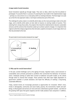 9
A stage model of social innovation
Social innovations typically go through stages. They start as ideas, which may then be piloted or
prototyped. If successful there is a process of sustaining the new model in the implementation stage
– perhaps as a new venture or as a new policy within an existing institution. The final stage is to scale
up so that the new approach makes a real impact and becomes part of the norm.
The challenge for policy makers is to identify which ideas are the most promising to take to the pilot
stage, and to identify which pilots are best able to improve on existing models of practice. Then
selecting from among those pilots, the projects that should be implemented to become sustainable
ventures and the ventures that should be scaled up to achieve systemic changes. It is important that
regional authorities design programmes that stimulate a pipeline of projects at each stage which can
then be promoted to the next.
The spiral model of social innovation showing the four stages
9
2. Why opt for social innovation?
In the past, societal challenges such as the ageing of Europe, migration waves, social exclusion or
sustainability were primarily perceived as problems that constrained the behaviour of economic
actors. Individuals wishing to tackle them turned to traditional non-profit models as the vehicle
through which to channel their energies. These activities have often been highly dependent on
government subsidies or private donations and faced the difficulty of realising a long-lasting,
sustainable difference.
Today, societal trends are increasingly perceived as opportunities for innovation. What’s more,
trends in demography, community and social media, poverty, the environment, health and well-
being, or ethical goods and services are more and more understood as growth markets. Just think of
the growing shelf space that green (organic) and fair trade products have conquered. In addition,
9
Source: Young Foundation, Social Innovation Exchange
 