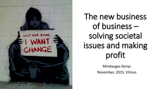 The new business
of business –
solving societal
issues and making
profit
Mindaugas Danys
November, 2015, Vilnius
 