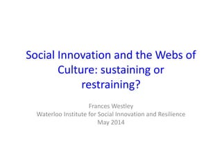 Social Innovation and the Webs of
Culture: sustaining or
restraining?
Frances Westley
Waterloo Institute for Social Innovation and Resilience
May 2014
 