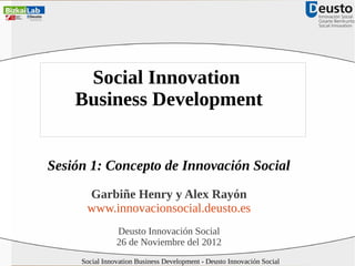 Social Innovation
Business Development
Sesión 1: Concepto de Innovación Social
Garbiñe Henry y Alex Rayón
www.innovacionsocial.deusto.es
Deusto Innovación Social
26 de Noviembre del 2012
Social Innovation Business Development - Deusto Innovación Social

 