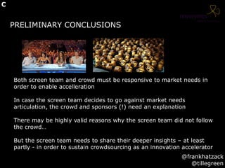 PRELIMINARY CONCLUSIONS
Both screen team and crowd must be responsive to market needs in
order to enable accelleration
In case the screen team decides to go against market needs
articulation, the crowd and sponsors (!) need an explanation
There may be highly valid reasons why the screen team did not follow
the crowd…
But the screen team needs to share their deeper insights – at least
partly - in order to sustain crowdsourcing as an innovation accelerator
@frankhatzack
@tillegreen
C
 
