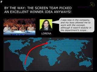 BY THE WAY: THE SCREEN TEAM PICKED
AN EXCELLENT WINNER IDEA ANYWAYS!
I was new in the company,
and my boss allowed me to
work with the concept,
although it wasn’t exactly in
the department’s scope…
LORENA
F
 