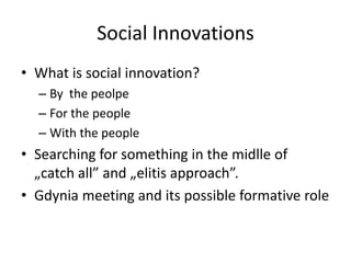 Social Innovations
• What is social innovation?
  – By the peolpe
  – For the people
  – With the people
• Searching for something in the midlle of
  „catch all” and „elitis approach”.
• Gdynia meeting and its possible formative role
 