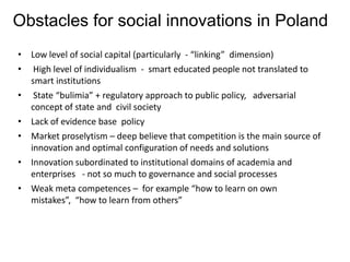 Obstacles for social innovations in Poland
• Low level of social capital (particularly - “linking” dimension)
• High level of individualism - smart educated people not translated to
  smart institutions
• State “bulimia” + regulatory approach to public policy, adversarial
  concept of state and civil society
• Lack of evidence base policy
• Market proselytism – deep believe that competition is the main source of
  innovation and optimal configuration of needs and solutions
• Innovation subordinated to institutional domains of academia and
  enterprises - not so much to governance and social processes
• Weak meta competences – for example “how to learn on own
  mistakes”, “how to learn from others”
 