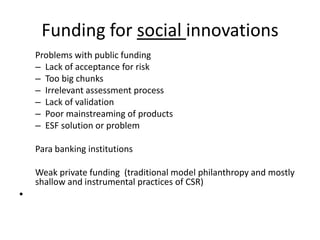 Funding for social innovations
    Problems with public funding
    – Lack of acceptance for risk
    – Too big chunks
    – Irrelevant assessment process
    – Lack of validation
    – Poor mainstreaming of products
    – ESF solution or problem

    Para banking institutions

    Weak private funding (traditional model philanthropy and mostly
    shallow and instrumental practices of CSR)
•
 