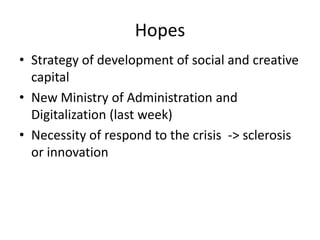 Hopes
• Strategy of development of social and creative
  capital
• New Ministry of Administration and
  Digitalization (last week)
• Necessity of respond to the crisis -> sclerosis
  or innovation
 