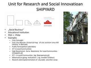 Unit for Research and Social Innovatioan
                   SHIPYARD



•   „Social Bauhaus”
•   Educational institution
•   PhD -> PhDo
•   Examples
     – Civic Foresight
     – Civic City Warsaw (historical map of civic activism since XIX
       century in Warsaw)
     – Public Participation Laboratory
     – ICT in Local Communities
     – High Resoilutioin Da ta Repository for Local Communities
       (mojapolis.pl)
     – ICT – in Local Communities (eg. Naprawmyto.pl)
     – Advanced on-going evaluations ( eg. Invisble Children)
     – Reserch and impelementation of city wide voluntter corps
 