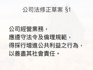 公司經營業務， 
應遵守法令及倫倫理理規範， 
得採⾏行行增進公共利利益之⾏行行為， 
以善盡其社會責任。
公司法修正草案 §1
 