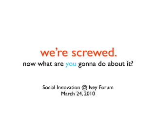 we’re screwed.
now what are you gonna do about it?


      Social Innovation @ Ivey Forum
               March 24, 2010
 