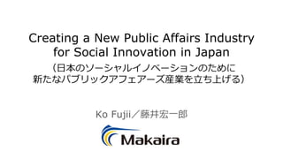 Creating a New Public Affairs Industry
for Social Innovation in Japan
（日本のソーシャルイノベーションのために
新たなパブリックアフェアーズ産業を立ち上げる）
Ko Fujii／藤井宏一郎
 