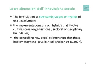 Le 
tre 
dimensioni 
dell’ 
innovazione 
sociale 
§ The 
formulaOon 
of 
new 
combinaOons 
or 
hybrids 
of 
exisOng 
elements; 
§ the 
implementaOons 
of 
such 
hybrids 
that 
involve 
cu*ng 
across 
organisaOonal, 
sectoral 
or 
disciplinary 
boundaries; 
§ 
the 
compelling 
new 
social 
relaOonships 
that 
these 
implementaOons 
leave 
behind 
(Mulgan 
et 
al. 
2007). 
11 
 