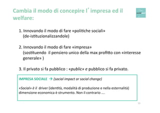 Cambia 
il 
modo 
di 
concepire 
l’impresa 
ed 
il 
welfare: 
1. 
Innovando 
il 
modo 
di 
fare 
«poliOche 
sociali» 
(de-­‐isOtuzionalizzandole) 
2. 
Innovando 
il 
modo 
di 
fare 
«impresa» 
(sosOtuendo 
il 
pensiero 
unico 
della 
max 
profi6o 
con 
«interesse 
generale» 
) 
3. 
Il 
privato 
si 
fa 
pubblico 
: 
«public» 
13 
e 
pubblico 
si 
fa 
privato. 
IMPRESA 
SOCIALE 
à 
(social 
impact 
or 
social 
change) 
«Social» 
è 
il 
driver 
(idenOtà, 
modalità 
di 
produzione 
e 
nella 
esternalità) 
dimensione 
economica 
è 
strumento. 
Non 
il 
contrario 
…. 
 