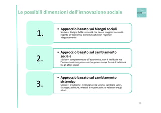 15 
Le 
possibili 
dimensioni 
dell’innovazione 
sociale 
• Approccio 
basato 
sui 
bisogni 
sociali 
Sociale 
= 
bisogni 
della 
comunità 
che 
hanno 
maggiori 
necessità 
rispe6o 
all’economia 
di 
mercato 
che 
non 
risponde 
adeguatamente 
1. 
• Approccio 
basato 
sul 
cambiamento 
sociale 
Sociale 
= 
complementare 
all’economico, 
non 
è 
residuale 
ma 
l’innovazione 
è 
un 
processo 
che 
genera 
nuove 
forme 
di 
relazione 
tra 
gli 
a6ori 
sociali 
2. 
• Approccio 
basato 
sul 
cambiamento 
sistemico 
Sociale 
= 
L’outcome 
è 
ridisegnare 
la 
società, 
cambiare 
valori, 
strategie, 
poliOche, 
metodi 
e 
responsabilità 
e 
relazioni 
tra 
gli 
a6ori. 
3. 
 