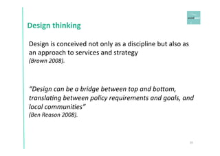 Design 
thinking 
26 
Design 
is 
conceived 
not 
only 
as 
a 
discipline 
but 
also 
as 
an 
approach 
to 
services 
and 
strategy 
(Brown 
2008). 
“Design 
can 
be 
a 
bridge 
between 
top 
and 
boAom, 
translaCng 
between 
policy 
requirements 
and 
goals, 
and 
local 
communiCes” 
(Ben 
Reason 
2008). 
 