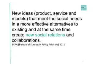 New ideas (product, service and 
models) that meet the social needs 
in a more effective alternatives to 
existing and at the same time 
create new social relations and 
collaborations. 
BEPA 
(Bureau 
of 
European 
Policy 
Advisors) 
2011 
3 
 