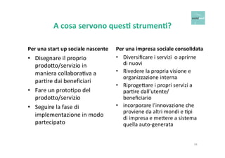 A 
cosa 
servono 
ques+ 
strumen+? 
Per 
una 
start 
up 
sociale 
nascente 
• Disegnare 
il 
proprio 
prodo6o/servizio 
in 
maniera 
collaboraOva 
a 
parOre 
dai 
beneficiari 
• Fare 
un 
protoOpo 
del 
prodo6o/servizio 
• Seguire 
la 
fase 
di 
implementazione 
in 
modo 
partecipato 
Per 
una 
impresa 
sociale 
consolidata 
• Diversificare 
i 
servizi 
o 
aprirne 
di 
nuovi 
• Rivedere 
la 
propria 
visione 
e 
organizzazione 
interna 
• Riproge6are 
i 
propri 
servizi 
a 
parOre 
dall’utente/ 
beneficiario 
• incorporare 
l’innovazione 
che 
proviene 
da 
altri 
mondi 
e 
Opi 
di 
impresa 
e 
me6ere 
a 
sistema 
quella 
auto-­‐generata 
34 
 