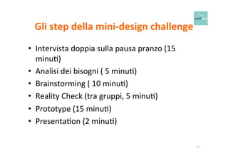 Gli 
step 
della 
mini-­‐design 
challenge 
• Intervista 
doppia 
sulla 
pausa 
pranzo 
(15 
minuO) 
• Analisi 
dei 
bisogni 
( 
5 
minuO) 
• Brainstorming 
( 
10 
minuO) 
• Reality 
Check 
(tra 
gruppi, 
5 
minuO) 
• Prototype 
(15 
minuO) 
• PresentaOon 
(2 
minuO) 
37 
 