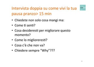 Intervista 
doppia 
su 
come 
vivi 
la 
tua 
pausa 
pranzo> 
15 
min 
• Chiedete 
non 
solo 
cosa 
mangi 
ma: 
• Come 
O 
senO? 
• Cosa 
desideresO 
per 
migliorare 
questo 
momento? 
• Come 
lo 
miglioreresO? 
• Cosa 
c’è 
che 
non 
va? 
• Chiedere 
sempre 
“Why”??? 
38 
 