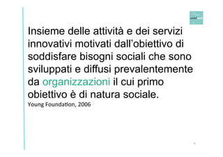 Insieme delle attività e dei servizi 
innovativi motivati dall’obiettivo di 
soddisfare bisogni sociali che sono 
sviluppati e diffusi prevalentemente 
da organizzazioni il cui primo 
obiettivo è di natura sociale. 
Young 
FoundaOon, 
2006 
4 
 