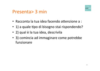 Presenta> 
3 
min 
• Racconta 
la 
tua 
idea 
facendo 
a6enzione 
a 
: 
• 1) 
a 
quale 
Opo 
di 
bisogno 
stai 
rispondendo? 
• 2) 
qual 
è 
la 
tua 
idea, 
descrivila 
• 3) 
comincia 
ad 
immaginare 
come 
potrebbe 
funzionare 
43 
 