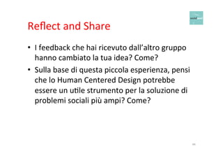 Reflect 
and 
Share 
• I 
feedback 
che 
hai 
ricevuto 
dall’altro 
gruppo 
hanno 
cambiato 
la 
tua 
idea? 
Come? 
• Sulla 
base 
di 
questa 
piccola 
esperienza, 
pensi 
che 
lo 
Human 
Centered 
Design 
potrebbe 
essere 
un 
uOle 
strumento 
per 
la 
soluzione 
di 
problemi 
sociali 
più 
ampi? 
Come? 
44 
 