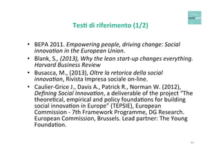 Tes+ 
di 
riferimento 
(1/2) 
• BEPA 
2011. 
Empowering 
people, 
driving 
change: 
Social 
innovaCon 
in 
the 
European 
Union. 
• Blank, 
S., 
(2013), 
Why 
the 
lean 
start-­‐up 
changes 
everything. 
Harvard 
Business 
Review 
• Busacca, 
M., 
(2013), 
Oltre 
la 
retorica 
della 
social 
innovaCon, 
Rivista 
Impresa 
sociale 
on-­‐line. 
• Caulier-­‐Grice 
J., 
Davis 
A., 
Patrick 
R., 
Norman 
W. 
(2012), 
Defining 
Social 
InnovaCon, 
a 
deliverable 
of 
the 
project 
“The 
theoreOcal, 
empirical 
and 
policy 
foundaOons 
for 
building 
social 
innovaOon 
in 
Europe” 
(TEPSIE), 
European 
Commission 
-­‐ 
7th 
Framework 
Programme, 
DG 
Research. 
European 
Commission, 
Brussels. 
Lead 
partner: 
The 
Young 
FoundaOon. 
46 
 