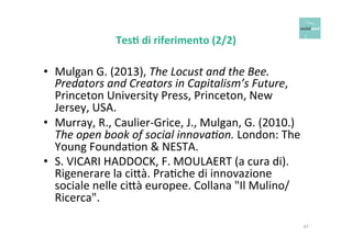 Tes+ 
di 
riferimento 
(2/2) 
• Mulgan 
G. 
(2013), 
The 
Locust 
and 
the 
Bee. 
Predators 
and 
Creators 
in 
Capitalism’s 
Future, 
Princeton 
University 
Press, 
Princeton, 
New 
Jersey, 
USA. 
• Murray, 
R., 
Caulier-­‐Grice, 
J., 
Mulgan, 
G. 
(2010.) 
The 
open 
book 
of 
social 
innovaCon. 
London: 
The 
Young 
FoundaOon 
& 
NESTA. 
• S. 
VICARI 
HADDOCK, 
F. 
MOULAERT 
(a 
cura 
di). 
Rigenerare 
la 
ci6à. 
PraOche 
di 
innovazione 
sociale 
nelle 
ci6à 
europee. 
Collana 
"Il 
Mulino/ 
Ricerca". 
47 
 