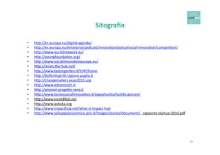 Sitografia 
• h6p://ec.europa.eu/digital-­‐agenda/ 
• h6p://ec.europa.eu/enterprise/policies/innovaOon/policy/social-­‐innovaOon/compeOOon/ 
• h6p://www.euclidnetwork.eu/ 
• h6p://youngfoundaOon.org/ 
• h6p://www.socialinnovaOoneurope.eu/ 
• h6p://milan.the-­‐hub.net/ 
• h6p://www.talentgarden.it/it/#!/home 
• h6p://bollenOspiriO.regione.puglia.it 
• h6p://changemakers.expo2015.org 
• h6p://www.edisonstart.it 
• h6p://pionieri.proge6o-­‐rena.it 
• h6p://www.torinosocialinnovaOon.it/opportunita/facilito-­‐giovani/ 
• h6p://www.incredibol.net 
• h6p://www.ashoka.org 
• h6p://www.impacthub.net/what-­‐is-­‐impact-­‐hub 
• h6p://www.sviluppoeconomico.gov.it/images/stories/documenO/ 
rapporto-­‐startup-­‐2012.pdf 
48 
 